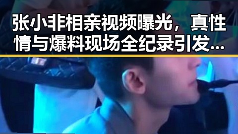 张小非相亲视频曝光，真性情与爆料现场全纪录引发热议