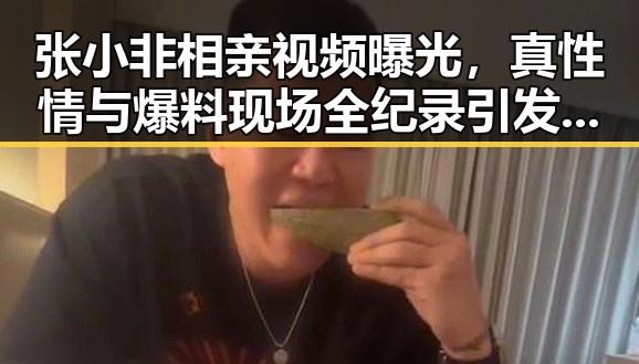 张小非相亲视频曝光,真性情与爆料现场全纪录引发热议